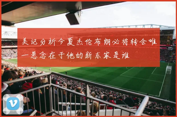 美记分析今夏杰伦布朗必将转会唯一悬念在于他的新东家是谁