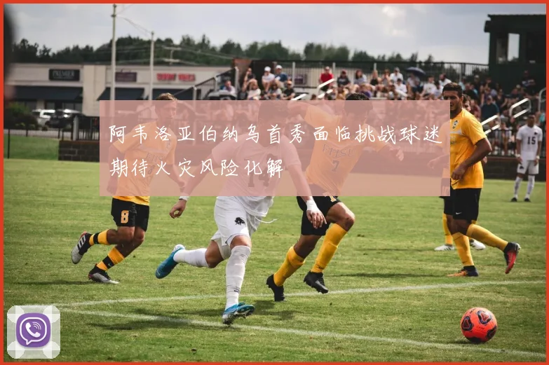 阿韦洛亚伯纳乌首秀面临挑战球迷期待火灾风险化解