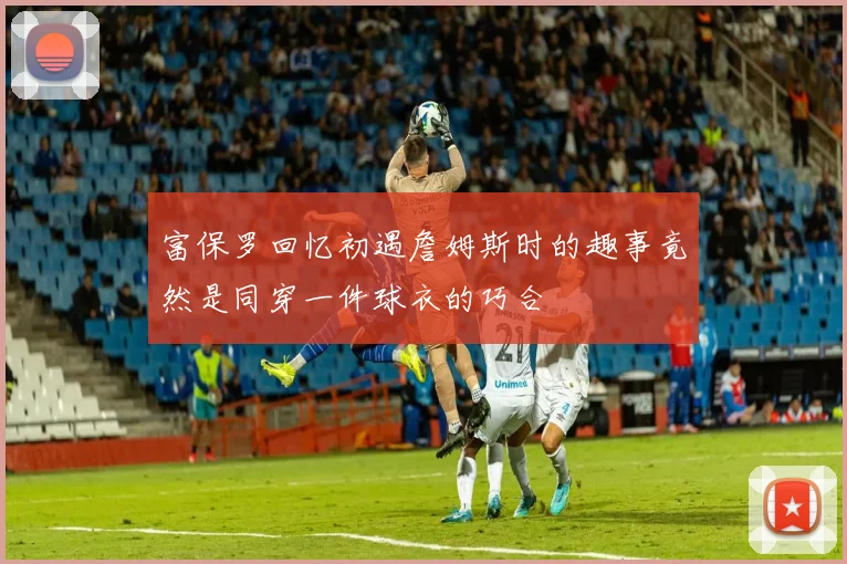 富保罗回忆初遇詹姆斯时的趣事竟然是同穿一件球衣的巧合
