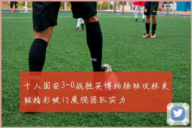 十人国安3-0战胜英博柏杨助攻林良铭精彩破门展现团队实力