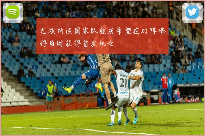 巴埃纳谈国家队经历希望在对阵佛得角时获得首发机会