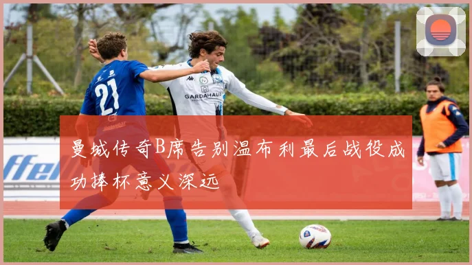 曼城传奇B席告别温布利最后战役成功捧杯意义深远