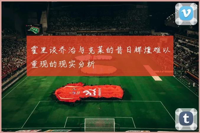 霍里谈乔治与克莱的昔日辉煌难以重现的现实分析