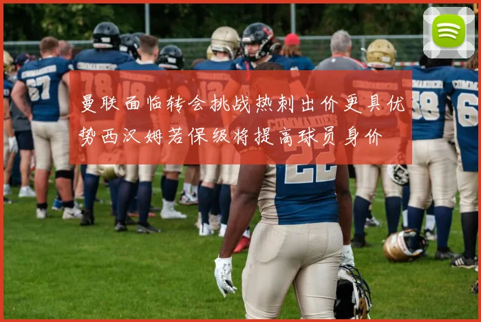 曼联面临转会挑战热刺出价更具优势西汉姆若保级将提高球员身价