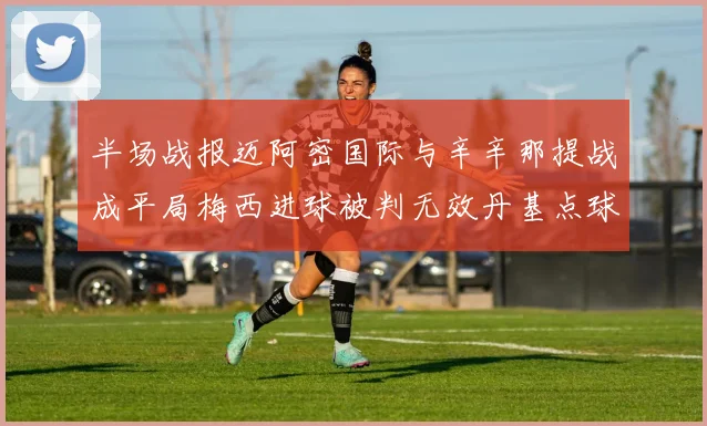半场战报迈阿密国际与辛辛那提战成平局梅西进球被判无效丹基点球扳平比分