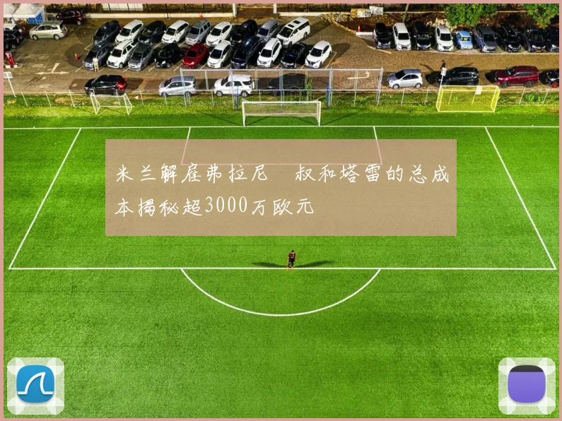 米兰解雇弗拉尼囧叔和塔雷的总成本揭秘超3000万欧元