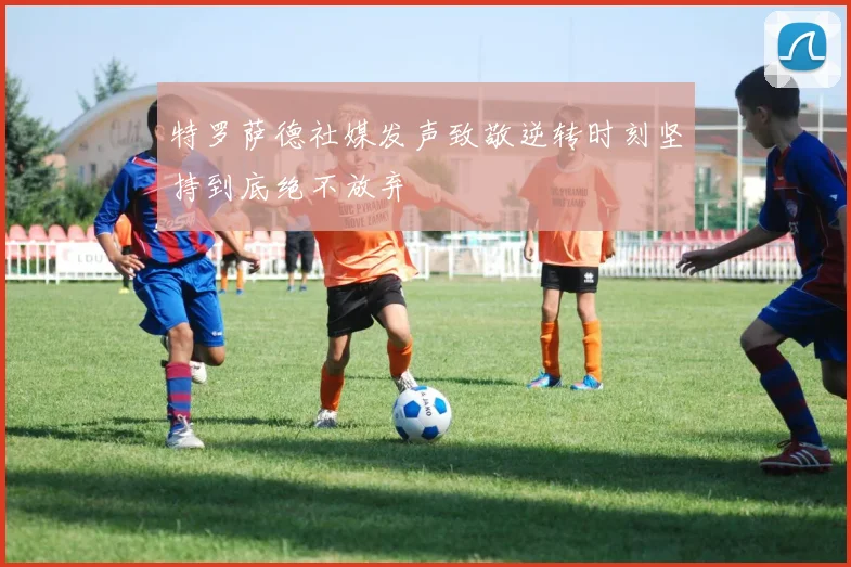 特罗萨德社媒发声致敬逆转时刻坚持到底绝不放弃