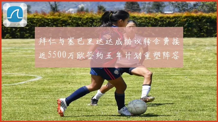 拜仁与塞巴里达达成协议转会费接近5500万欧签约五年计划重塑阵容