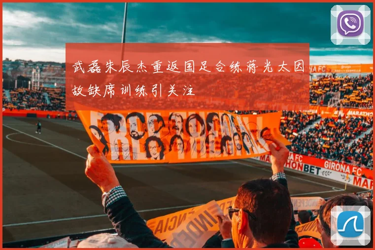 武磊朱辰杰重返国足合练蒋光太因故缺席训练引关注