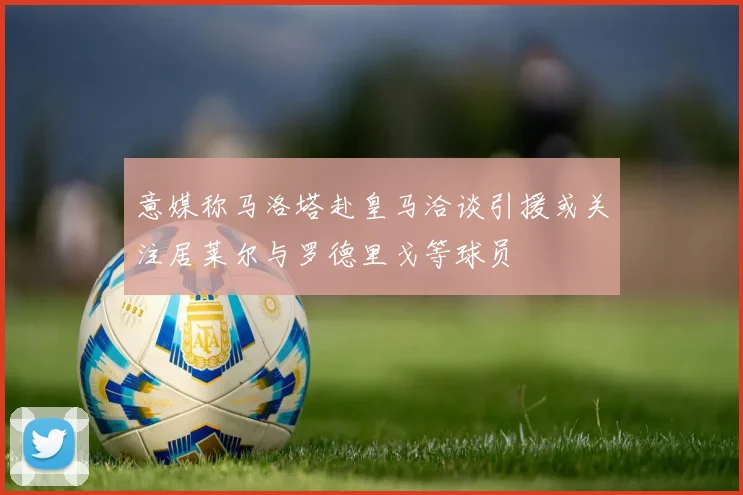 意媒称马洛塔赴皇马洽谈引援或关注居莱尔与罗德里戈等球员