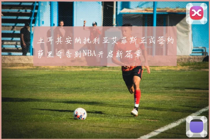 土耳其安纳托利亚艾菲斯正式签约萨里奇告别NBA开启新篇章