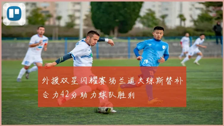 外援双星闪耀赛场兰道夫琼斯替补合力42分助力球队胜利