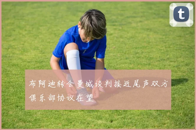 布阿迪转会曼城谈判接近尾声双方俱乐部协议在望