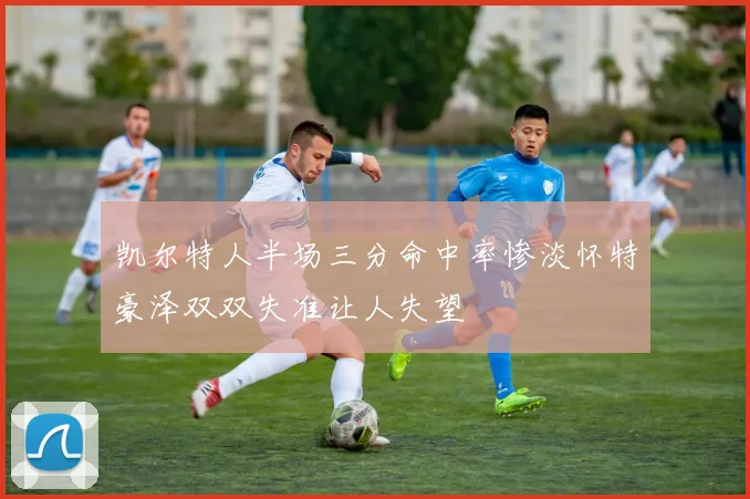 凯尔特人半场三分命中率惨淡怀特豪泽双双失准让人失望