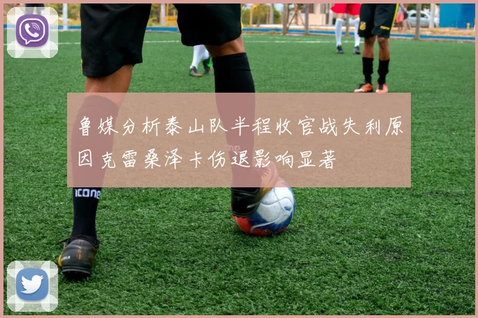 鲁媒分析泰山队半程收官战失利原因克雷桑泽卡伤退影响显著