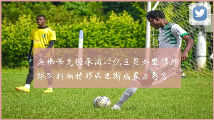 老佛爷兑现承诺15亿巨星加盟穆帅球队科纳特邓弗里斯成最后悬念
