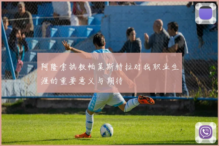 阿隆索执教帕莱斯特拉对我职业生涯的重要意义与期待