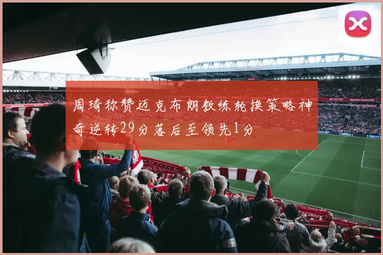 周琦称赞迈克布朗教练轮换策略神奇逆转29分落后至领先1分
