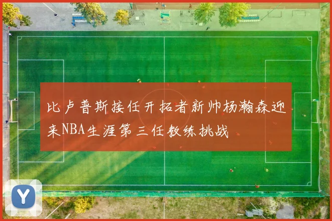 比卢普斯接任开拓者新帅杨瀚森迎来NBA生涯第三任教练挑战