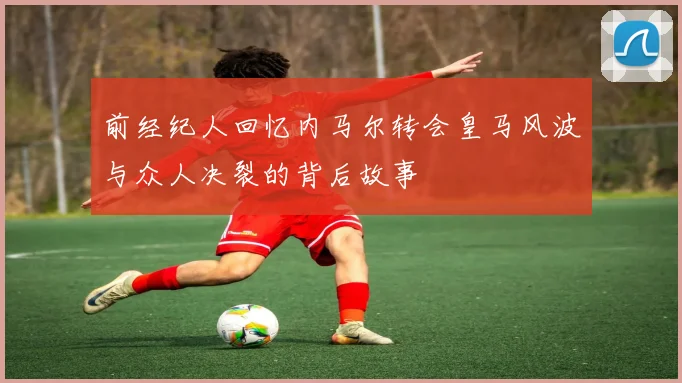 前经纪人回忆内马尔转会皇马风波与众人决裂的背后故事