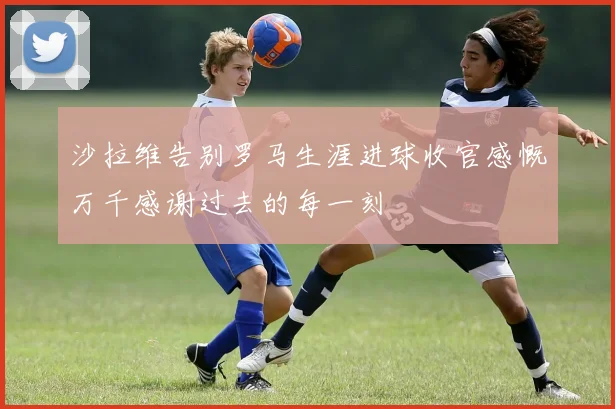 沙拉维告别罗马生涯进球收官感慨万千感谢过去的每一刻