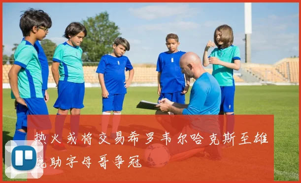 热火或将交易希罗韦尔哈克斯至雄鹿助字母哥争冠